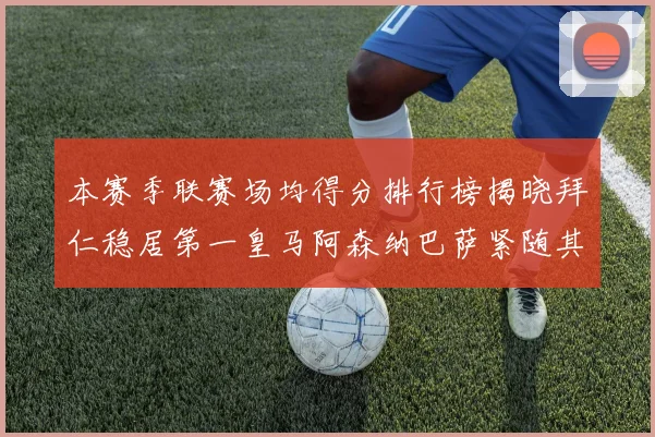 本赛季联赛场均得分排行榜揭晓拜仁稳居第一皇马阿森纳巴萨紧随其后