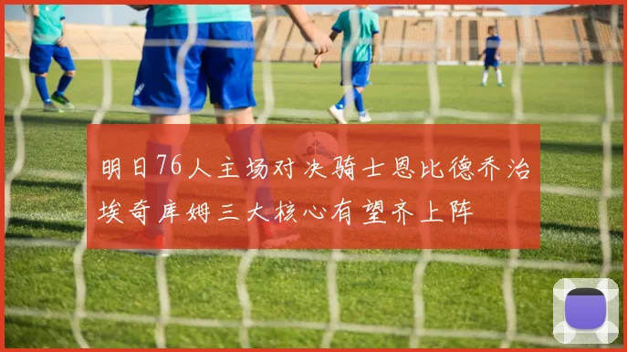 明日76人主场对决骑士恩比德乔治埃奇库姆三大核心有望齐上阵