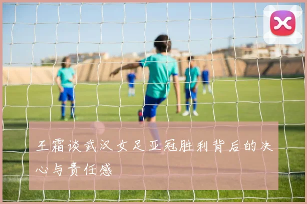 王霜谈武汉女足亚冠胜利背后的决心与责任感