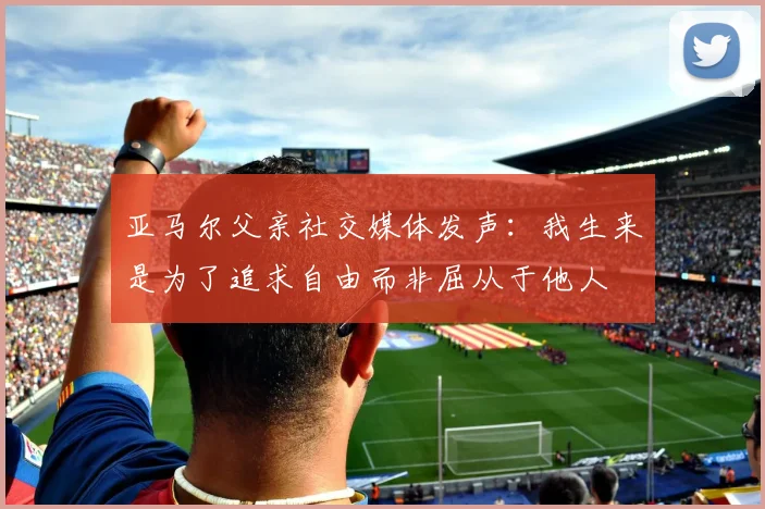 亚马尔父亲社交媒体发声：我生来是为了追求自由而非屈从于他人