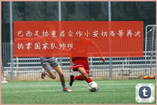 巴西足协重启合作小安切洛蒂再次执掌国家队帅印