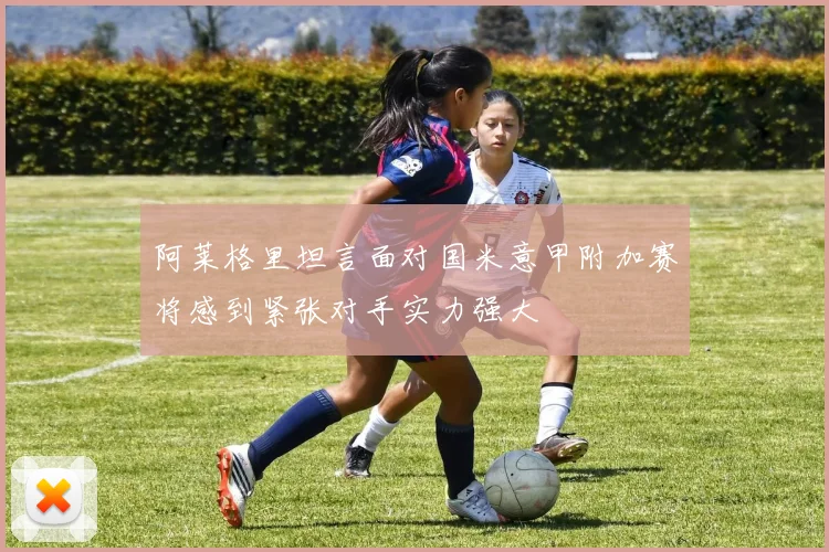 阿莱格里坦言面对国米意甲附加赛将感到紧张对手实力强大
