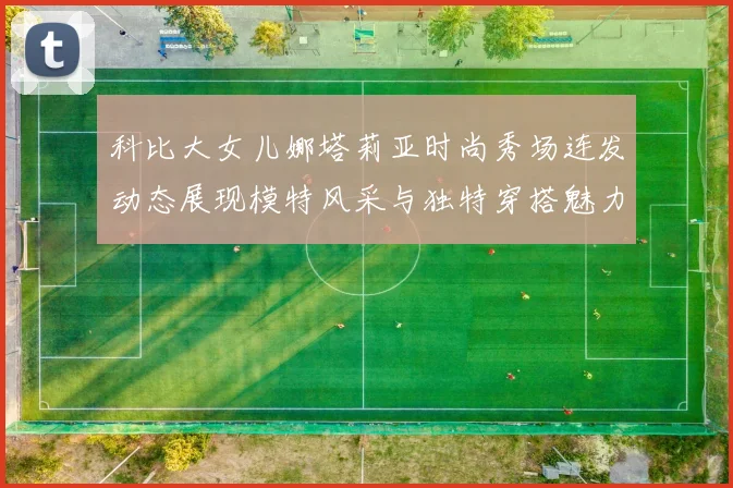 科比大女儿娜塔莉亚时尚秀场连发动态展现模特风采与独特穿搭魅力