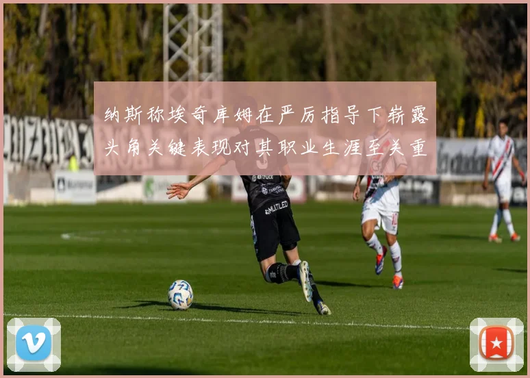 纳斯称埃奇库姆在严厉指导下崭露头角关键表现对其职业生涯至关重要