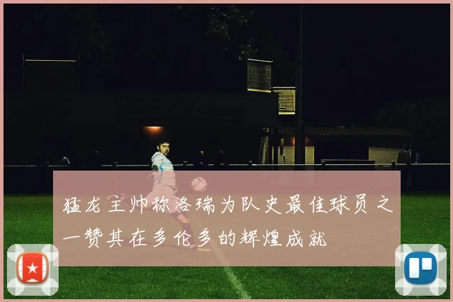 猛龙主帅称洛瑞为队史最佳球员之一赞其在多伦多的辉煌成就