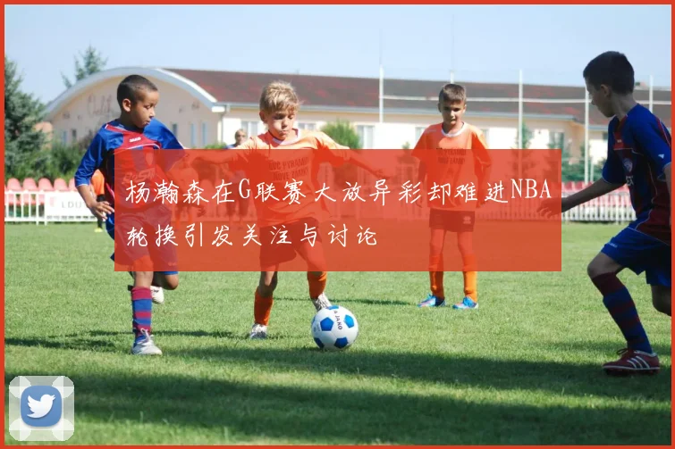 杨瀚森在G联赛大放异彩却难进NBA轮换引发关注与讨论