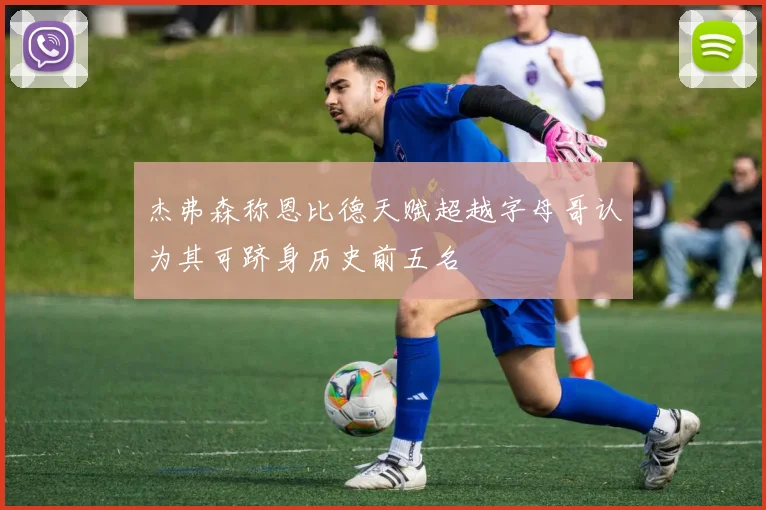 杰弗森称恩比德天赋超越字母哥认为其可跻身历史前五名