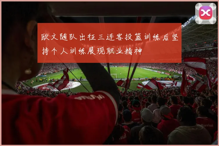 欧文随队出征三连客投篮训练后坚持个人训练展现职业精神