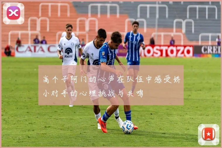 高个子阿门的心声在队伍中感受娇小对手的心理挑战与共鸣