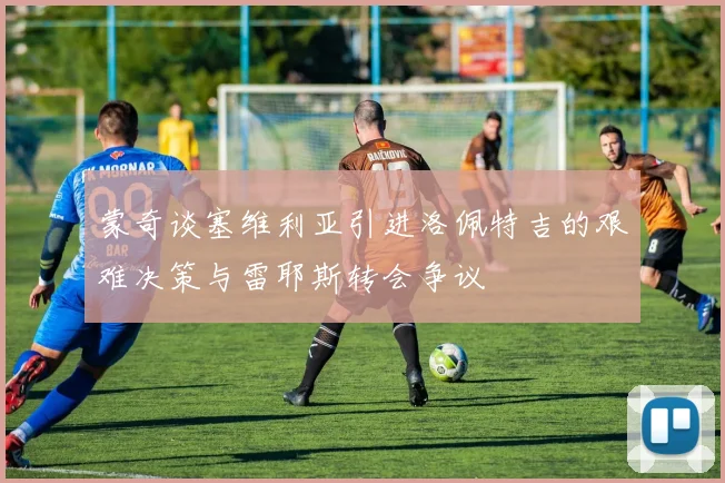 蒙奇谈塞维利亚引进洛佩特吉的艰难决策与雷耶斯转会争议