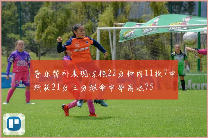 普尔替补表现惊艳22分钟内11投7中斩获21分三分球命中率高达75