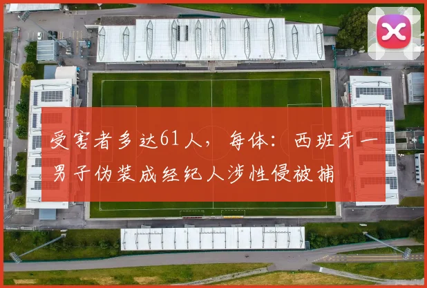 受害者多达61人，每体：西班牙一男子伪装成经纪人涉性侵被捕