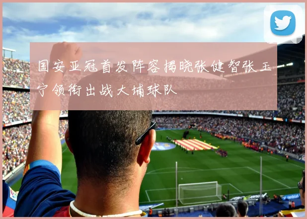 国安亚冠首发阵容揭晓张健智张玉宁领衔出战大埔球队