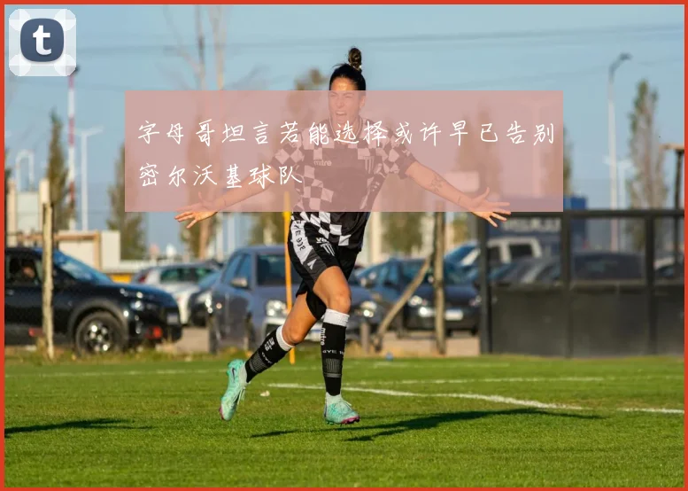 字母哥坦言若能选择或许早已告别密尔沃基球队