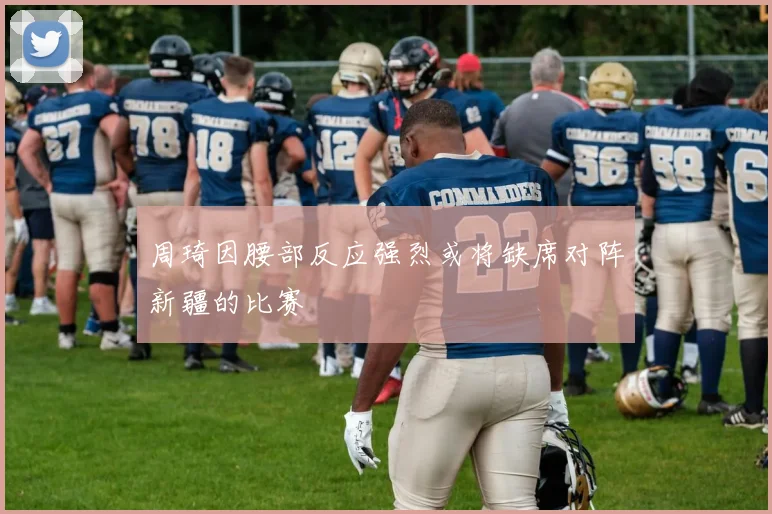 周琦因腰部反应强烈或将缺席对阵新疆的比赛