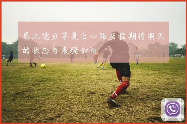 恩比德分享复出心路历程期待明天的状态与表现如何