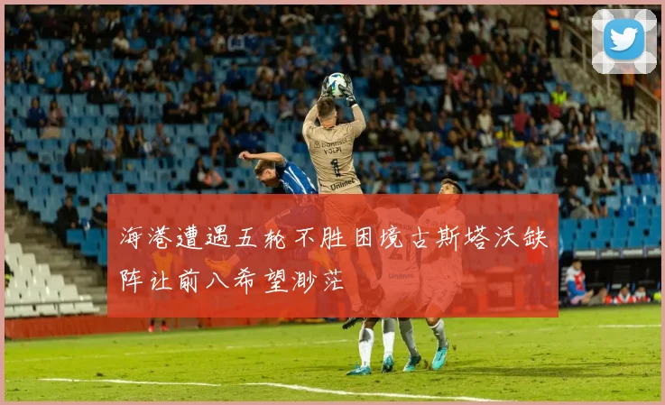海港遭遇五轮不胜困境古斯塔沃缺阵让前八希望渺茫